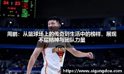 周鹏：从篮球场上的传奇到生活中的榜样，展现不屈精神与团队力量